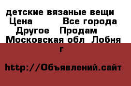 детские вязаные вещи › Цена ­ 500 - Все города Другое » Продам   . Московская обл.,Лобня г.
